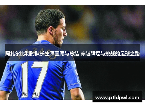 阿扎尔比利时队长生涯回顾与总结 穿越辉煌与挑战的足球之路