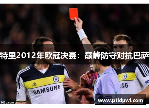 特里2012年欧冠决赛：巅峰防守对抗巴萨