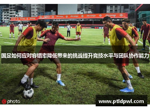 国足如何应对容错率降低带来的挑战提升竞技水平与团队协作能力