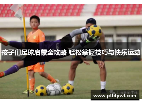 孩子们足球启蒙全攻略 轻松掌握技巧与快乐运动
