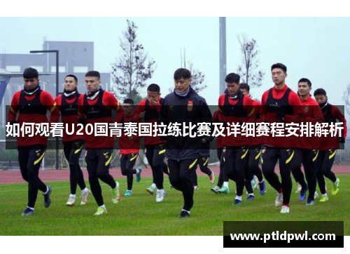如何观看U20国青泰国拉练比赛及详细赛程安排解析