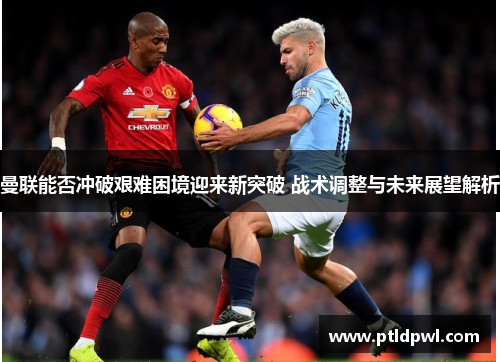 曼联能否冲破艰难困境迎来新突破 战术调整与未来展望解析