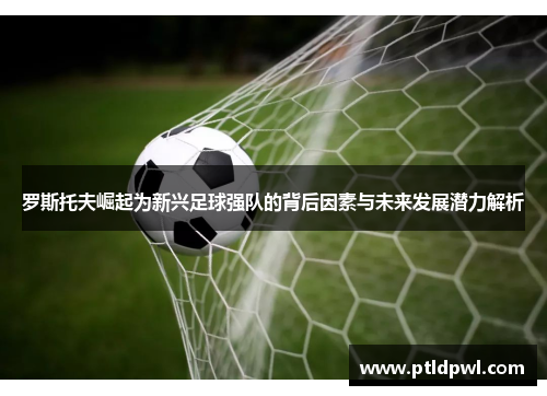 罗斯托夫崛起为新兴足球强队的背后因素与未来发展潜力解析