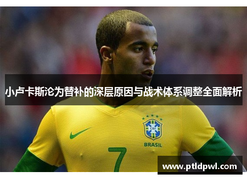小卢卡斯沦为替补的深层原因与战术体系调整全面解析 小卢卡斯沦为替补的深层原因与战术体系调整全面解析