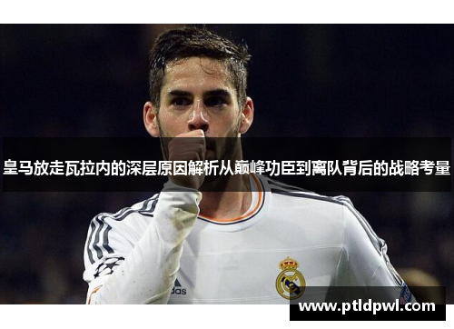 皇马放走瓦拉内的深层原因解析从巅峰功臣到离队背后的战略考量