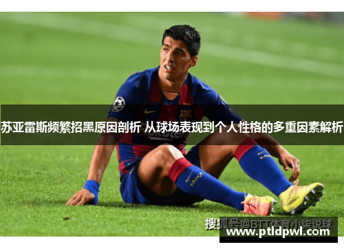 苏亚雷斯频繁招黑原因剖析 从球场表现到个人性格的多重因素解析 苏亚雷斯频繁招黑原因剖析 从球场表现到个人性格的多重因素解析