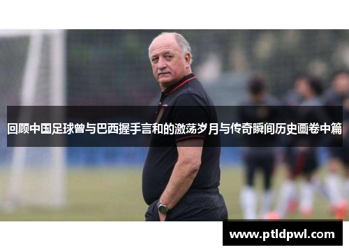 回顾中国足球曾与巴西握手言和的激荡岁月与传奇瞬间历史画卷中篇 回顾中国足球曾与巴西握手言和的激荡岁月与传奇瞬间历史画卷中篇