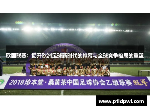 欧国联赛:揭开欧洲足球新时代的帷幕与全球竞争格局的重塑 欧国联赛:揭开欧洲足球新时代的帷幕与全球竞争格局的重塑