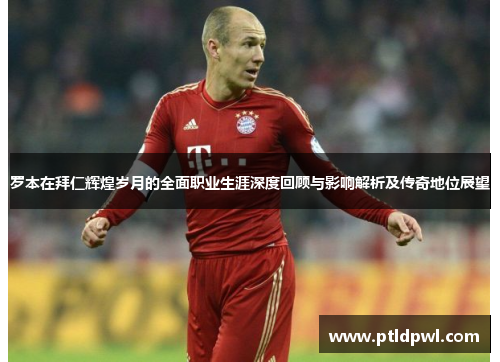 罗本在拜仁辉煌岁月的全面职业生涯深度回顾与影响解析及传奇地位展望