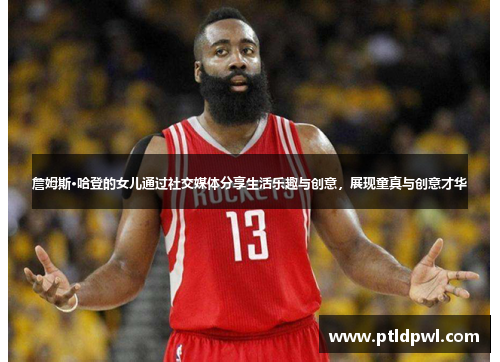 詹姆斯·哈登的女儿通过社交媒体分享生活乐趣与创意，展现童真与创意才华